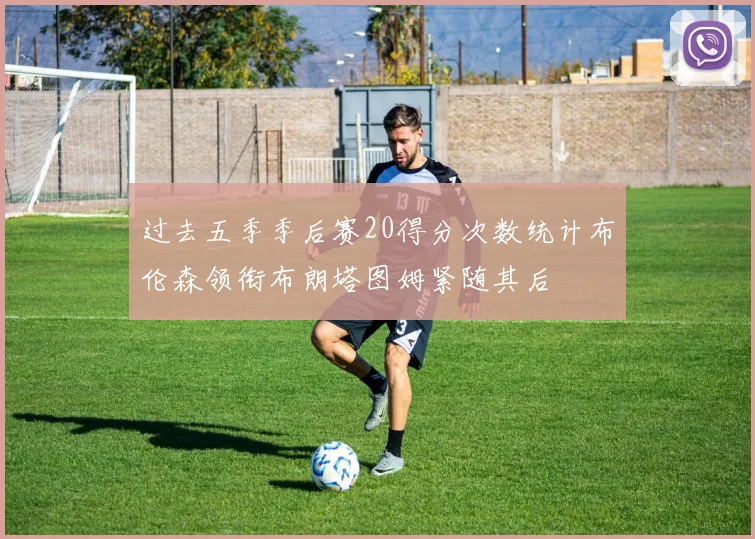 过去五季季后赛20得分次数统计布伦森领衔布朗塔图姆紧随其后